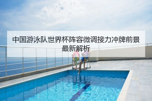 中国游泳队世界杯阵容微调接力冲牌前景最新解析