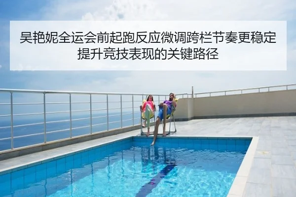 吴艳妮全运会前起跑反应微调跨栏节奏更稳定提升竞技表现的关键路径